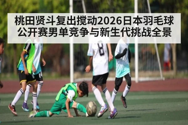 桃田贤斗复出搅动2026日本羽毛球公开赛男单竞争与新生代挑战全景